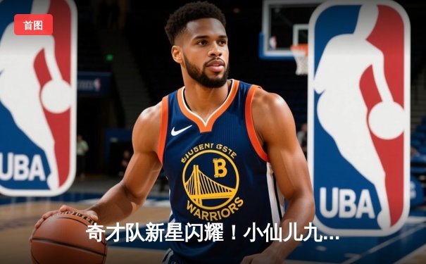 奇才队新星闪耀！小仙儿九球篮球赛火热开战，NBA新秀展现惊人天赋