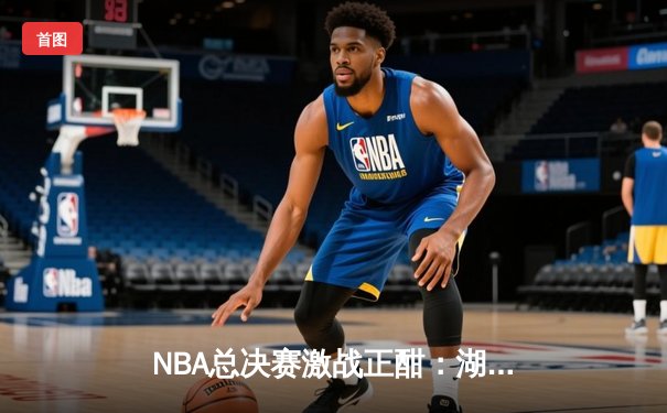 NBA总决赛激战正酣：湖人队逆转取胜，詹姆斯关键三分锁定胜局